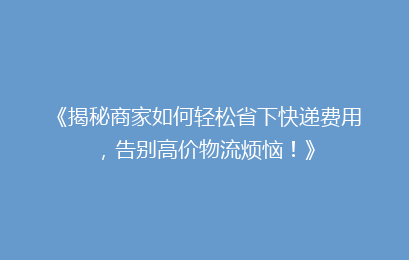 《揭秘商家如何轻松省下快递费用，告别高价物流烦恼！》