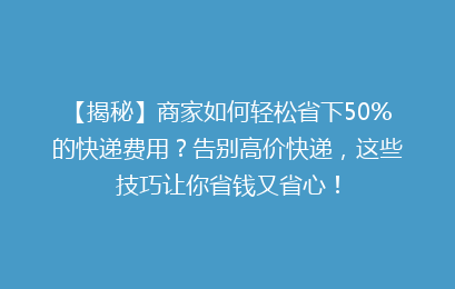 【揭秘】商家如何轻松省下50%的快递费用?告别高价快递,这些技巧让你省钱又省心!