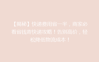 【揭秘】快递费用省一半,商家必看省钱寄快递攻略!告别高价,轻松降低物流成本!