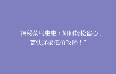 “揭秘菜鸟裹裹：如何轻松省心，寄快递最低价攻略！”