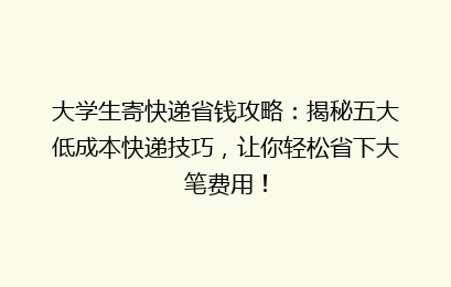 大学生寄快递省钱攻略：揭秘五大低成本快递技巧，让你轻松省下大笔费用！