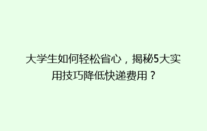 大学生如何轻松省心,揭秘5大实用技巧降低快递费用?