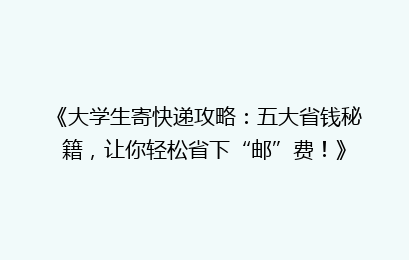 《大学生寄快递攻略:五大省钱秘籍,让你轻松省下“邮”费!》