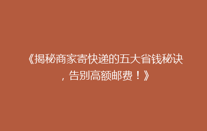 《揭秘商家寄快递的五大省钱秘诀，告别高额邮费！》