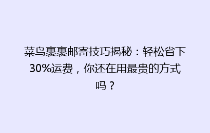 菜鸟裹裹邮寄技巧揭秘：轻松省下30%运费，你还在用最贵的方式吗？
