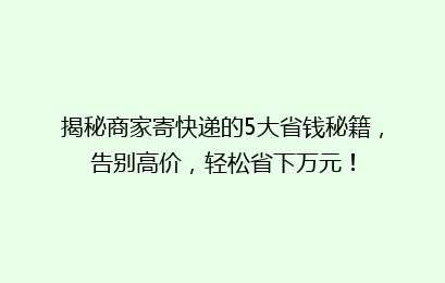 揭秘商家寄快递的5大省钱秘籍，告别高价，轻松省下万元！