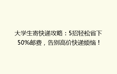 大学生寄快递攻略:5招轻松省下50%邮费,告别高价快递烦恼!