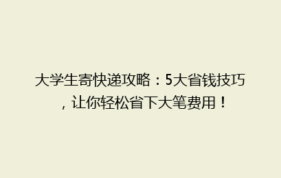 大学生寄快递攻略：5大省钱技巧，让你轻松省下大笔费用！