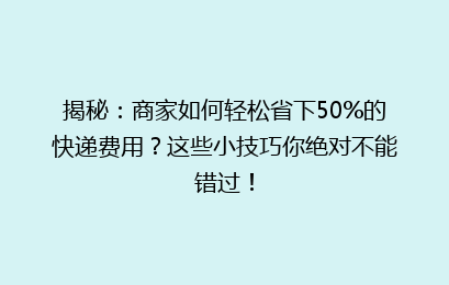 揭秘：商家如何轻松省下50%的快递费用？这些小技巧你绝对不能错过！