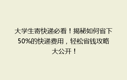 大学生寄快递必看!揭秘如何省下50%的快递费用,轻松省钱攻略大公开!