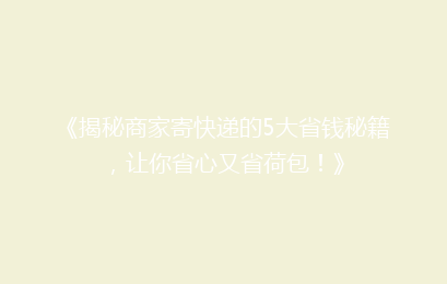 《揭秘商家寄快递的5大省钱秘籍，让你省心又省荷包！》