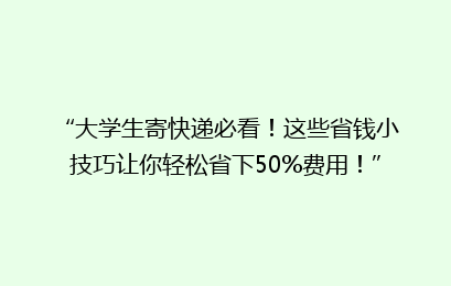 “大学生寄快递必看！这些省钱小技巧让你轻松省下50%费用！”