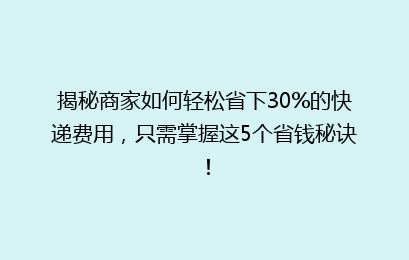 揭秘商家如何轻松省下30%的快递费用，只需掌握这5个省钱秘诀！