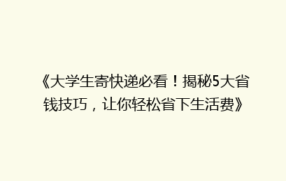 《大学生寄快递必看！揭秘5大省钱技巧，让你轻松省下生活费》