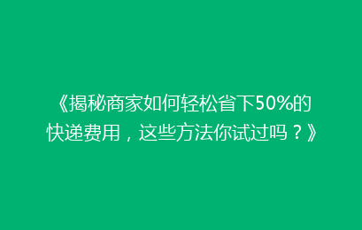 《揭秘商家如何轻松省下50%的快递费用，这些方法你试过吗？》