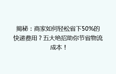揭秘：商家如何轻松省下50%的快递费用？五大绝招助你节省物流成本！