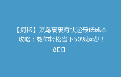 【揭秘】菜鸟裹裹寄快递最低成本攻略：教你轻松省下50%运费！🎯