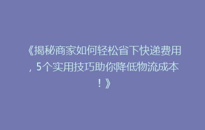 《揭秘商家如何轻松省下快递费用，5个实用技巧助你降低物流成本！》