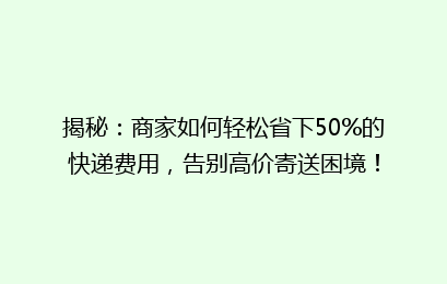 揭秘:商家如何轻松省下50%的快递费用,告别高价寄送困境!