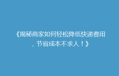 《揭秘商家如何轻松降低快递费用，节省成本不求人！》