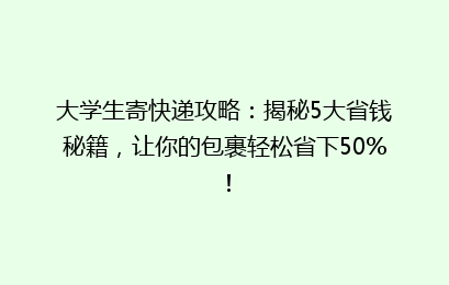 大学生寄快递攻略：揭秘5大省钱秘籍，让你的包裹轻松省下50%！