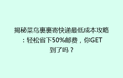 揭秘菜鸟裹裹寄快递最低成本攻略:轻松省下50%邮费,你GET到了吗?