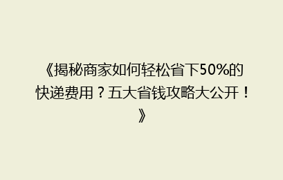 《揭秘商家如何轻松省下50%的快递费用?五大省钱攻略大公开!》