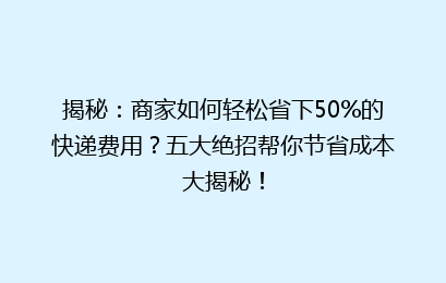 揭秘：商家如何轻松省下50%的快递费用？五大绝招帮你节省成本大揭秘！