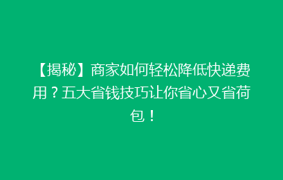 【揭秘】商家如何轻松降低快递费用？五大省钱技巧让你省心又省荷包！