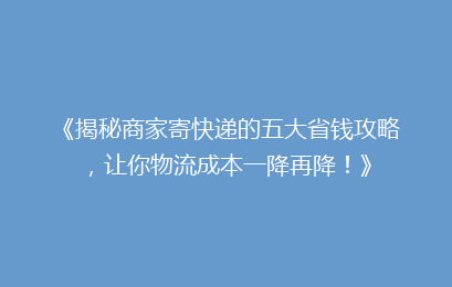《揭秘商家寄快递的五大省钱攻略，让你物流成本一降再降！》