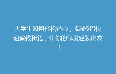 大学生如何轻松省心，揭秘5招快递省钱秘籍，让你的包裹轻装出发！