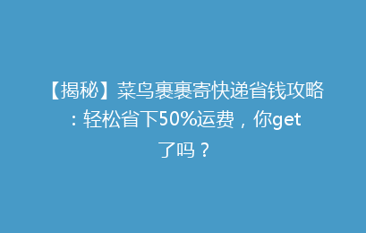 【揭秘】菜鸟裹裹寄快递省钱攻略：轻松省下50%运费，你get了吗？