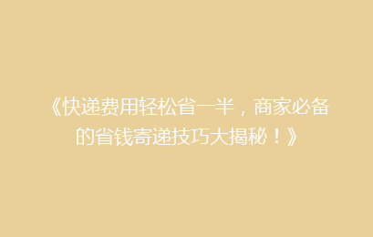《快递费用轻松省一半，商家必备的省钱寄递技巧大揭秘！》