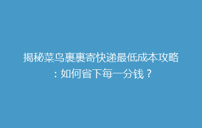 揭秘菜鸟裹裹寄快递最低成本攻略：如何省下每一分钱？