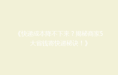 《快递成本降不下来？揭秘商家5大省钱寄快递秘诀！》