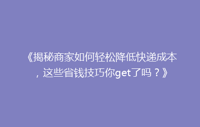 《揭秘商家如何轻松降低快递成本，这些省钱技巧你get了吗？》