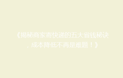 《揭秘商家寄快递的五大省钱秘诀，成本降低不再是难题！》