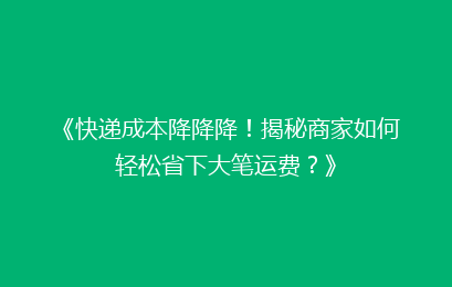 《快递成本降降降！揭秘商家如何轻松省下大笔运费？》