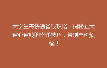 大学生寄快递省钱攻略:揭秘五大省心省钱的寄递技巧,告别高价烦恼!