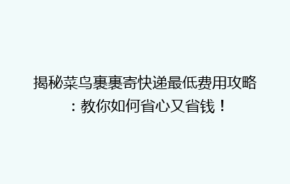 揭秘菜鸟裹裹寄快递最低费用攻略:教你如何省心又省钱!