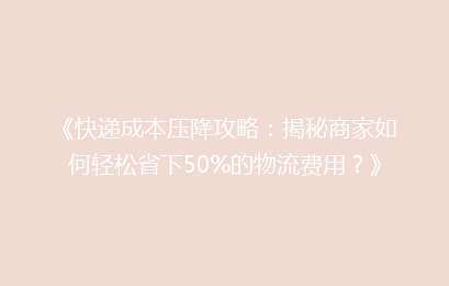 《快递成本压降攻略:揭秘商家如何轻松省下50%的物流费用?》