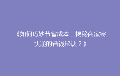 《如何巧妙节省成本，揭秘商家寄快递的省钱秘诀？》