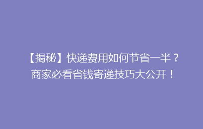 【揭秘】快递费用如何节省一半?商家必看省钱寄递技巧大公开!