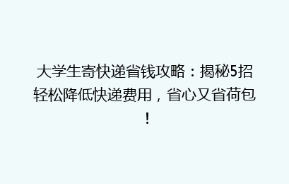 大学生寄快递省钱攻略:揭秘5招轻松降低快递费用,省心又省荷包!