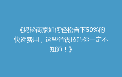 《揭秘商家如何轻松省下50%的快递费用，这些省钱技巧你一定不知道！》