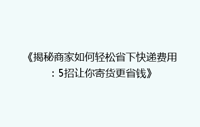 《揭秘商家如何轻松省下快递费用:5招让你寄货更省钱》