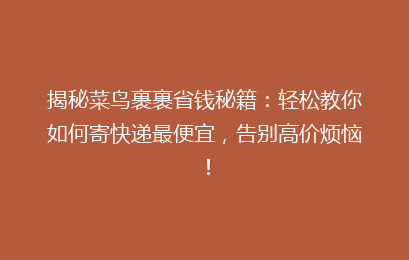揭秘菜鸟裹裹省钱秘籍：轻松教你如何寄快递最便宜，告别高价烦恼！