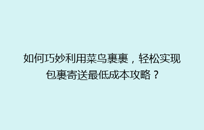 如何巧妙利用菜鸟裹裹，轻松实现包裹寄送最低成本攻略？