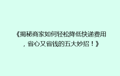 《揭秘商家如何轻松降低快递费用，省心又省钱的五大妙招！》