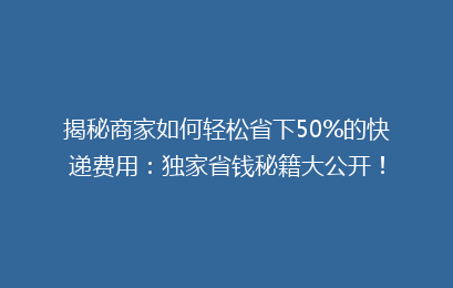 揭秘商家如何轻松省下50%的快递费用：独家省钱秘籍大公开！